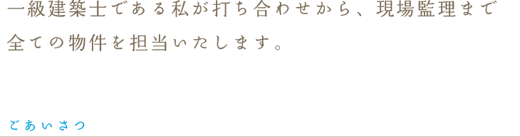 一級建築士である私が打ち合わせから、現場監理まで全ての物件を担当いたします。